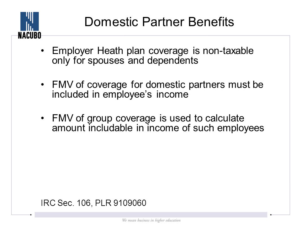 Domestic Partner Benefits Employer Heath plan coverage is non-taxable only for spouses and dependents FMV of coverage for domestic partners must be included in employee’s income FMV of group coverage is used to calculate amount includable in income of such employees IRC Sec.