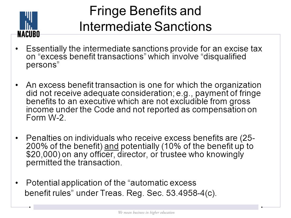 Fringe Benefits and Intermediate Sanctions Essentially the intermediate sanctions provide for an excise tax on excess benefit transactions which involve disqualified persons An excess benefit transaction is one for which the organization did not receive adequate consideration; e.g., payment of fringe benefits to an executive which are not excludible from gross income under the Code and not reported as compensation on Form W-2.