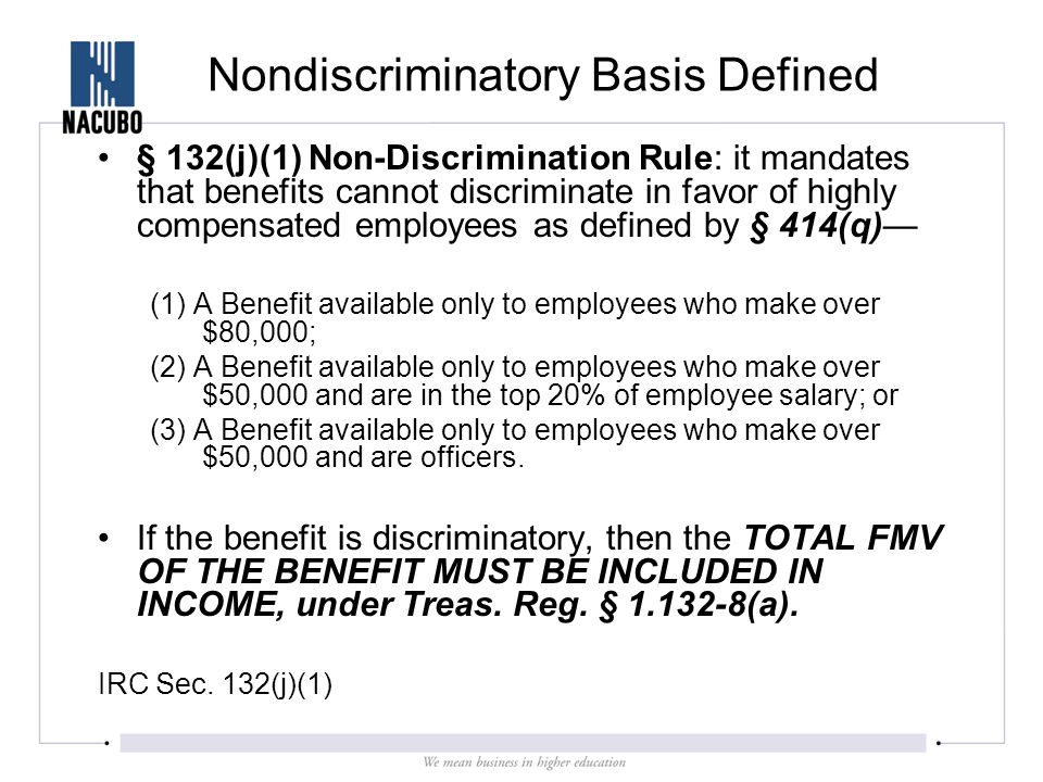 Nondiscriminatory Basis Defined § 132(j)(1) Non-Discrimination Rule: it mandates that benefits cannot discriminate in favor of highly compensated employees as defined by § 414(q)— (1) A Benefit available only to employees who make over $80,000; (2) A Benefit available only to employees who make over $50,000 and are in the top 20% of employee salary; or (3) A Benefit available only to employees who make over $50,000 and are officers.