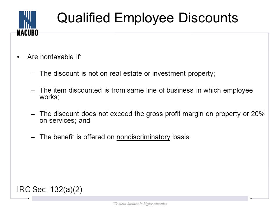 Qualified Employee Discounts Are nontaxable if: –The discount is not on real estate or investment property; –The item discounted is from same line of business in which employee works; –The discount does not exceed the gross profit margin on property or 20% on services; and –The benefit is offered on nondiscriminatory basis.