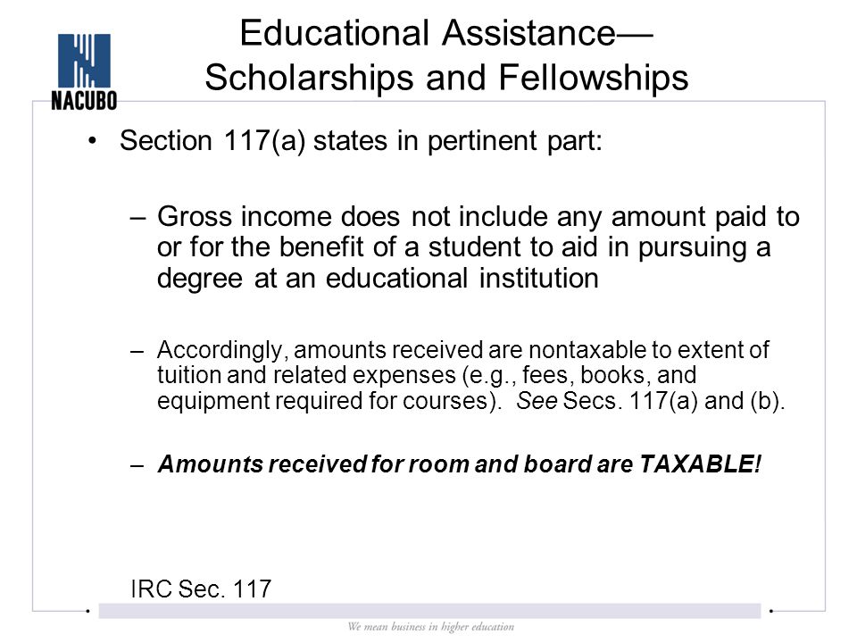 Educational Assistance— Scholarships and Fellowships Section 117(a) states in pertinent part: –Gross income does not include any amount paid to or for the benefit of a student to aid in pursuing a degree at an educational institution –Accordingly, amounts received are nontaxable to extent of tuition and related expenses (e.g., fees, books, and equipment required for courses).