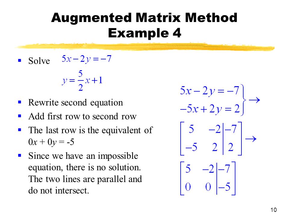 10 Augmented Matrix Method Example 4  Solve  Rewrite second equation  Add first row to second row  The last row is the equivalent of 0x + 0y = -5  Since we have an impossible equation, there is no solution.