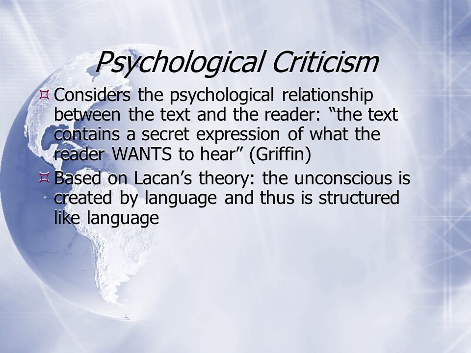 Psychological Criticism  Based on Freud’s theory of the unconscious  The unconscious is expressed through symbol and dream  The conscious mind represses unconscious drives  Literature is a form of dream which reveals the author’s subconscious inner life  Psychoanalytic principles can reveal inner lives of fictional characters  Psychologically based literary techniques: stream of consciousness  Based on Freud’s theory of the unconscious  The unconscious is expressed through symbol and dream  The conscious mind represses unconscious drives  Literature is a form of dream which reveals the author’s subconscious inner life  Psychoanalytic principles can reveal inner lives of fictional characters  Psychologically based literary techniques: stream of consciousness