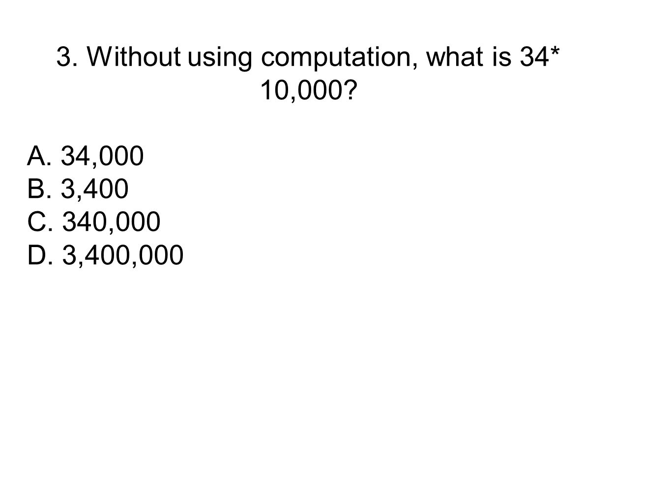3. Without using computation, what is 34* 10,000 A. 34,000 B. 3,400 C. 340,000 D. 3,400,000