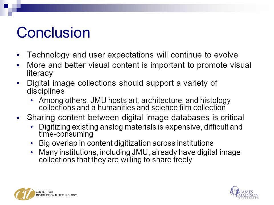 Conclusion  Technology and user expectations will continue to evolve  More and better visual content is important to promote visual literacy  Digital image collections should support a variety of disciplines Among others, JMU hosts art, architecture, and histology collections and a humanities and science film collection  Sharing content between digital image databases is critical Digitizing existing analog materials is expensive, difficult and time-consuming Big overlap in content digitization across institutions Many institutions, including JMU, already have digital image collections that they are willing to share freely