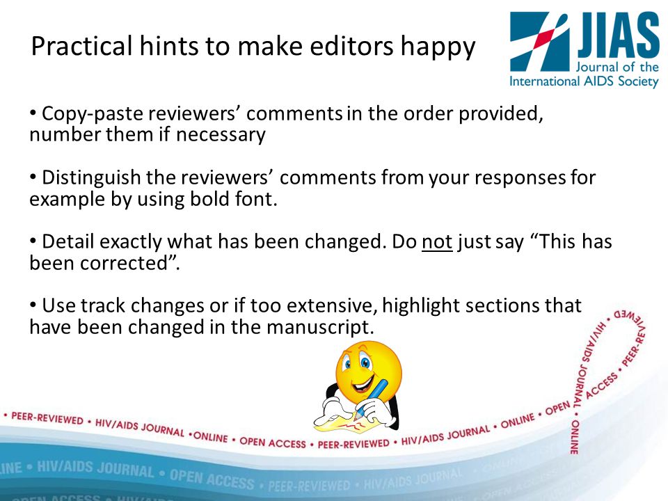 Practical hints to make editors happy Copy-paste reviewers’ comments in the order provided, number them if necessary Distinguish the reviewers’ comments from your responses for example by using bold font.