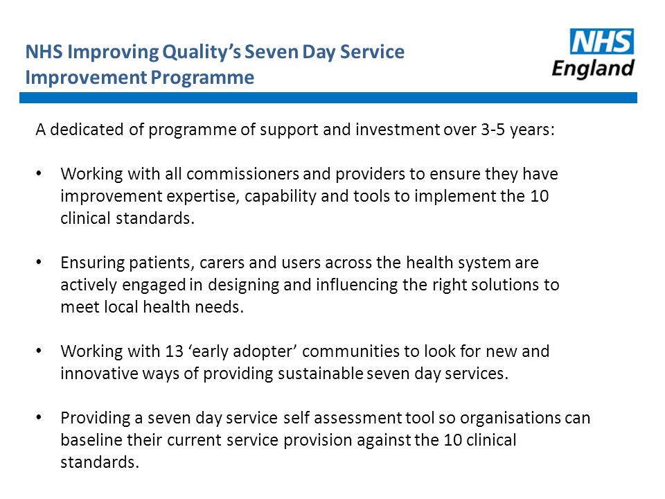 NHS Improving Quality’s Seven Day Service Improvement Programme A dedicated of programme of support and investment over 3-5 years: Working with all commissioners and providers to ensure they have improvement expertise, capability and tools to implement the 10 clinical standards.