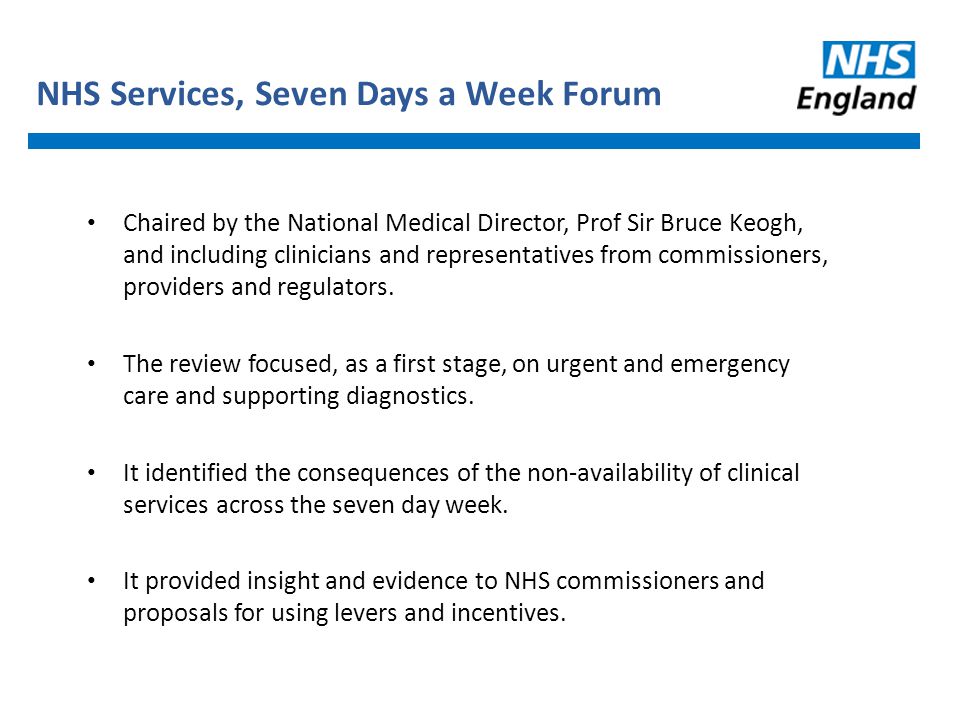 NHS Services, Seven Days a Week Forum Chaired by the National Medical Director, Prof Sir Bruce Keogh, and including clinicians and representatives from commissioners, providers and regulators.