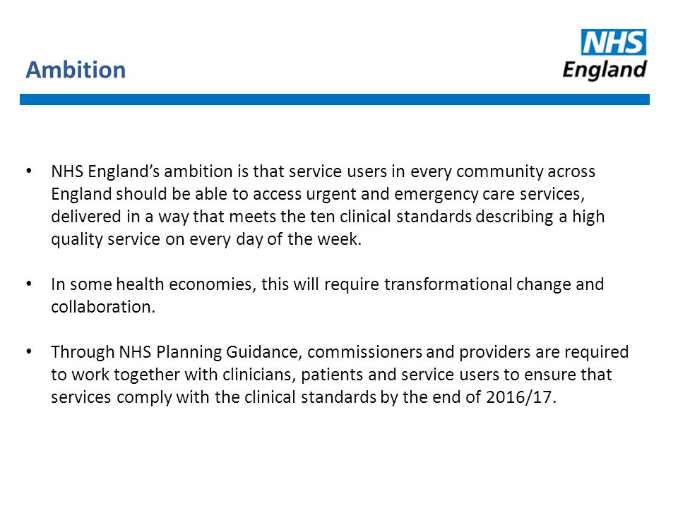 Ambition NHS England’s ambition is that service users in every community across England should be able to access urgent and emergency care services, delivered in a way that meets the ten clinical standards describing a high quality service on every day of the week.