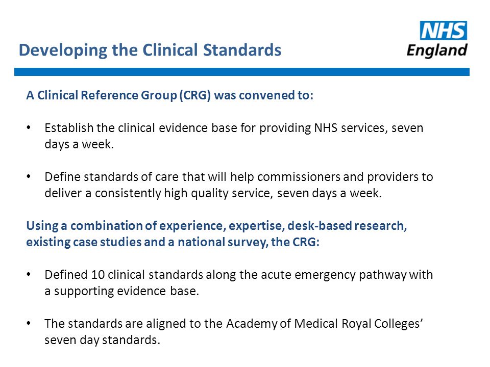 Developing the Clinical Standards A Clinical Reference Group (CRG) was convened to: Establish the clinical evidence base for providing NHS services, seven days a week.