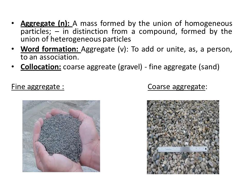 Aggregate (n): A mass formed by the union of homogeneous particles; – in distinction from a compound, formed by the union of heterogeneous particles Word formation: Aggregate (v): To add or unite, as, a person, to an association.