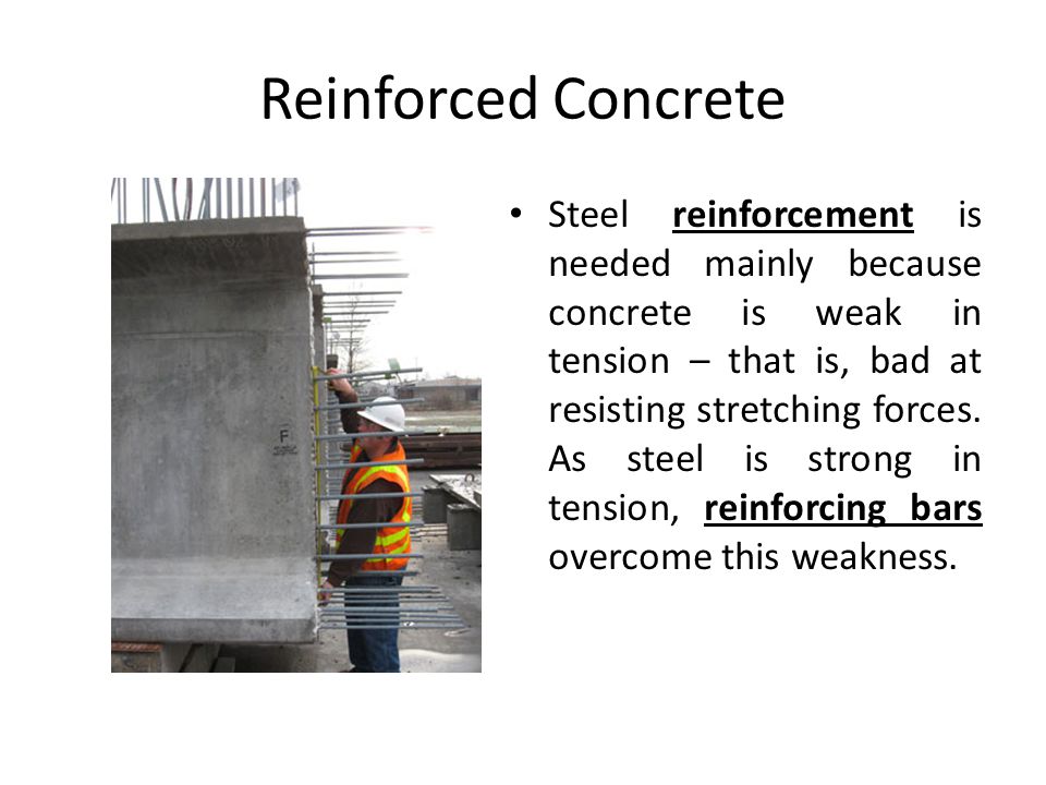 Reinforced Concrete Steel reinforcement is needed mainly because concrete is weak in tension – that is, bad at resisting stretching forces.