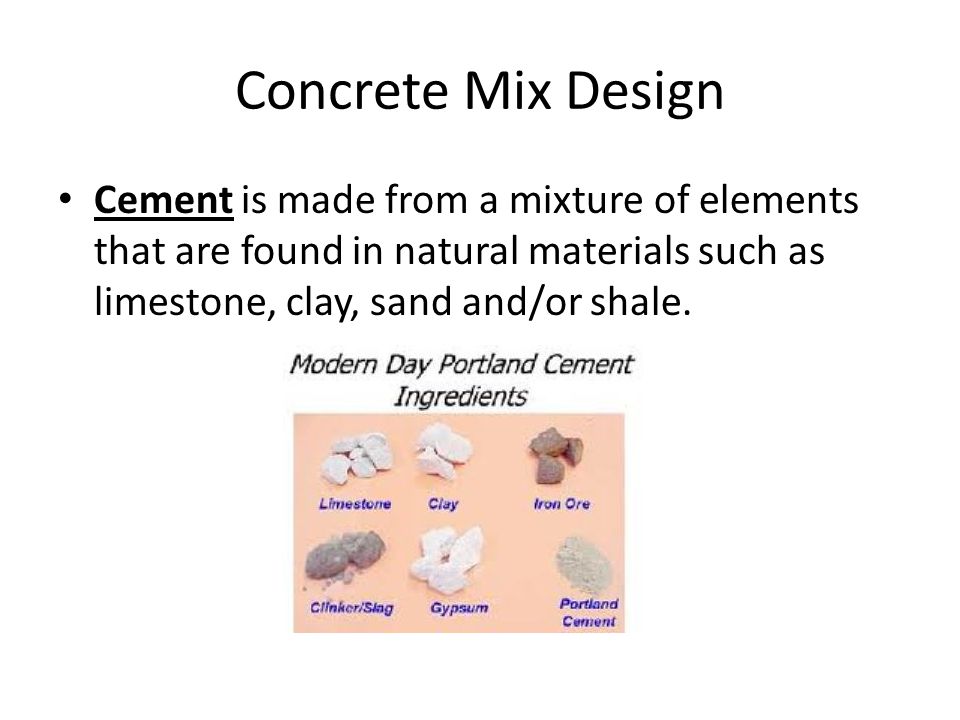 Concrete Mix Design Cement is made from a mixture of elements that are found in natural materials such as limestone, clay, sand and/or shale.