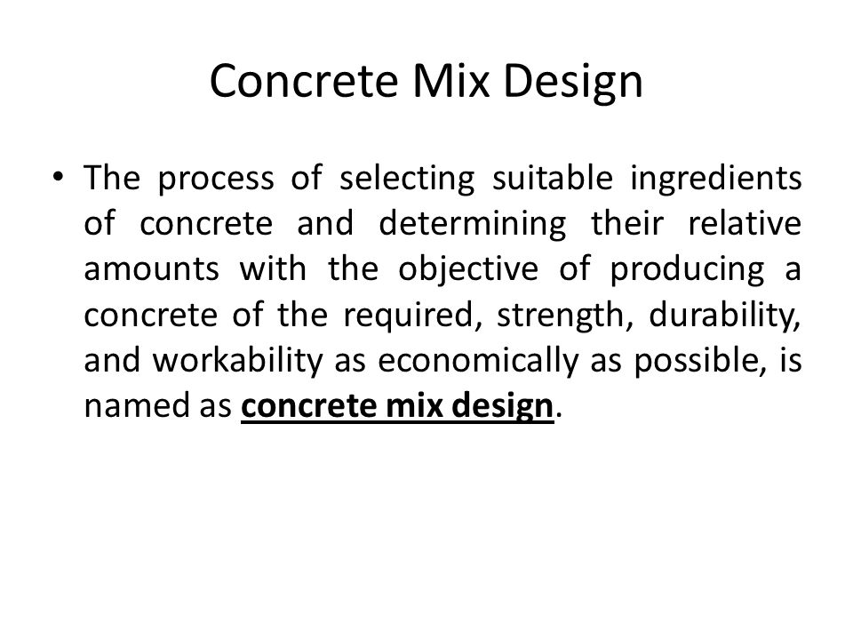Concrete Mix Design The process of selecting suitable ingredients of concrete and determining their relative amounts with the objective of producing a concrete of the required, strength, durability, and workability as economically as possible, is named as concrete mix design.
