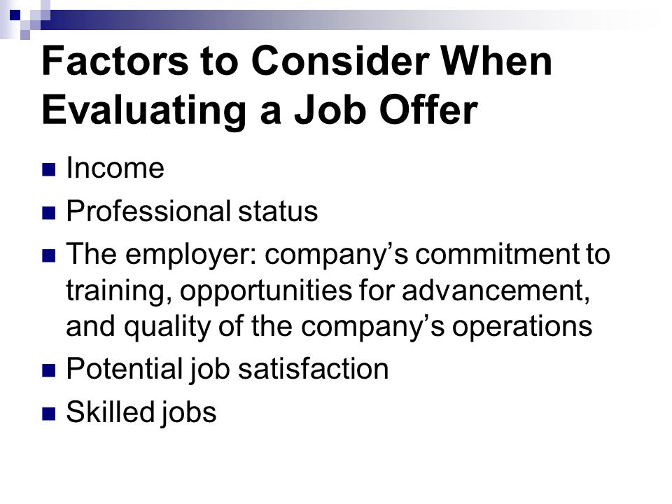 Factors to Consider When Evaluating a Job Offer Income Professional status The employer: company’s commitment to training, opportunities for advancement, and quality of the company’s operations Potential job satisfaction Skilled jobs