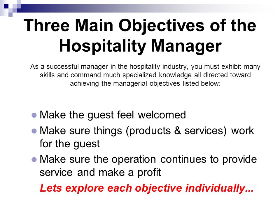 Three Main Objectives of the Hospitality Manager  As a successful manager in the hospitality industry, you must exhibit many skills and command much specialized knowledge all directed toward achieving the managerial objectives listed below: Make the guest feel welcomed Make sure things (products & services) work for the guest Make sure the operation continues to provide service and make a profit  Lets explore each objective individually...