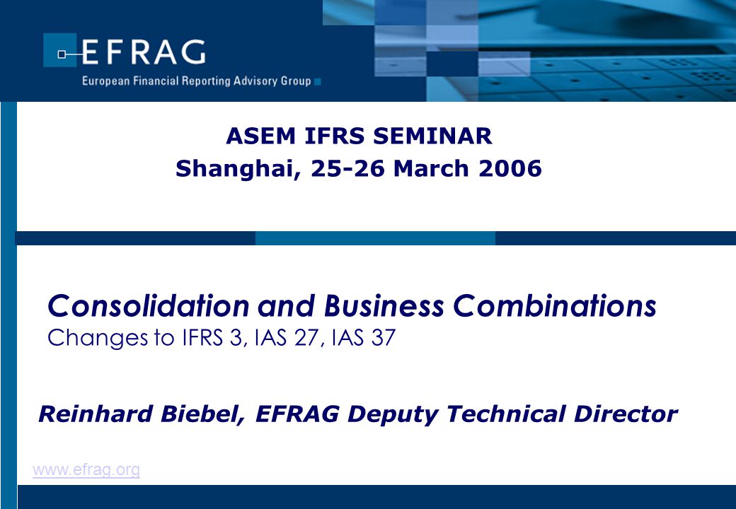 Consolidation and Business Combinations Changes to IFRS 3, IAS 27, IAS 37 ASEM IFRS SEMINAR Shanghai, March 2006 Reinhard Biebel, EFRAG Deputy Technical Director