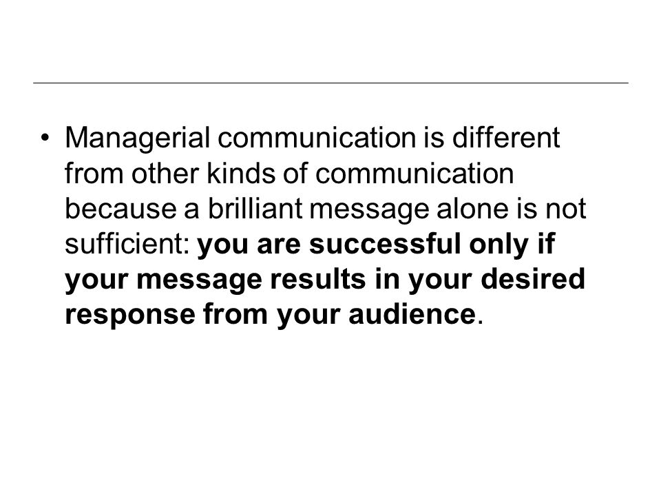 Managerial communication is different from other kinds of communication because a brilliant message alone is not sufficient: you are successful only if your message results in your desired response from your audience.