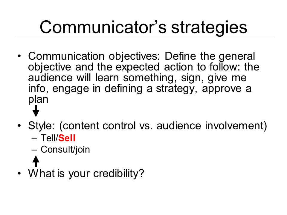 Communicator’s strategies Communication objectives: Define the general objective and the expected action to follow: the audience will learn something, sign, give me info, engage in defining a strategy, approve a plan Style: (content control vs.