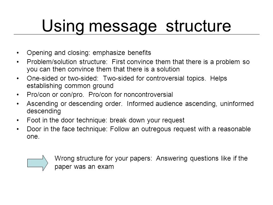 Using message structure Opening and closing: emphasize benefits Problem/solution structure: First convince them that there is a problem so you can then convince them that there is a solution One-sided or two-sided: Two-sided for controversial topics.