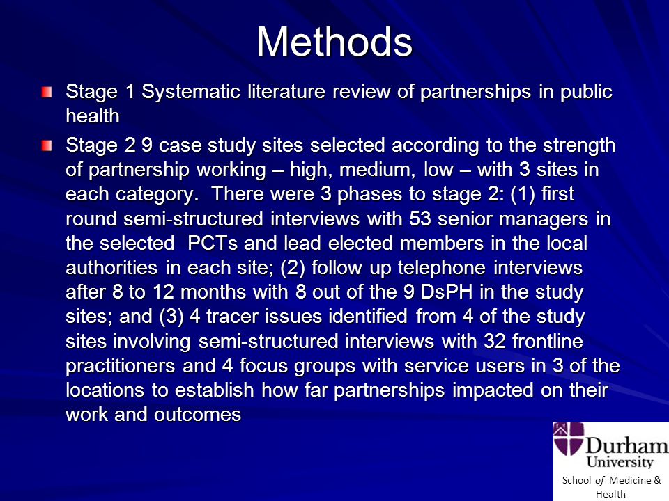 School of Medicine & Health Methods Stage 1 Systematic literature review of partnerships in public health Stage 2 9 case study sites selected according to the strength of partnership working – high, medium, low – with 3 sites in each category.