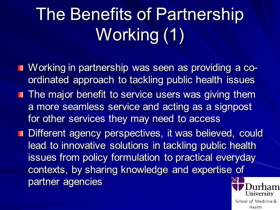 School of Medicine & Health The Benefits of Partnership Working (1) Working in partnership was seen as providing a co- ordinated approach to tackling public health issues The major benefit to service users was giving them a more seamless service and acting as a signpost for other services they may need to access Different agency perspectives, it was believed, could lead to innovative solutions in tackling public health issues from policy formulation to practical everyday contexts, by sharing knowledge and expertise of partner agencies