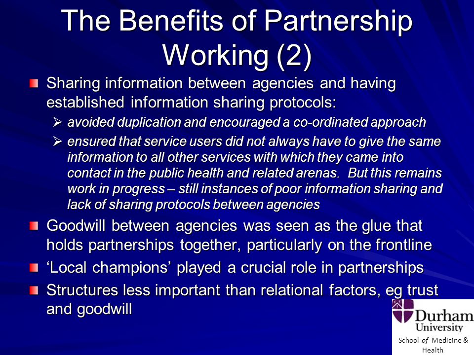 School of Medicine & Health The Benefits of Partnership Working (2) Sharing information between agencies and having established information sharing protocols:  avoided duplication and encouraged a co-ordinated approach  ensured that service users did not always have to give the same information to all other services with which they came into contact in the public health and related arenas.