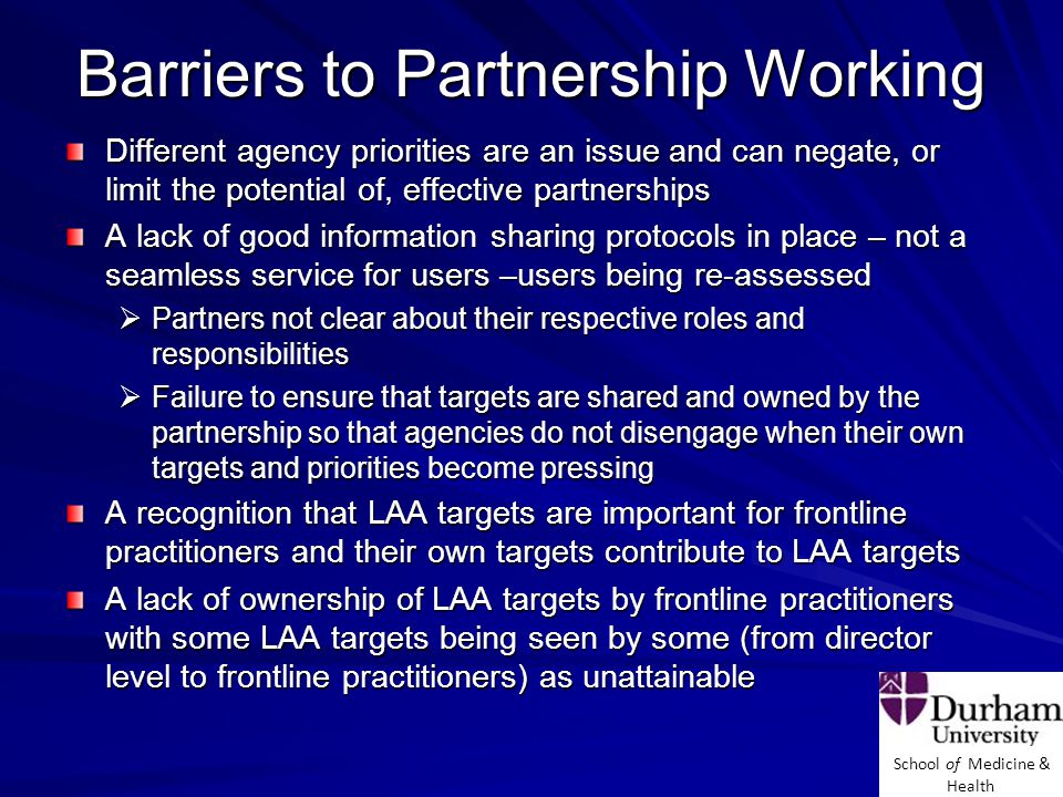 School of Medicine & Health Barriers to Partnership Working Different agency priorities are an issue and can negate, or limit the potential of, effective partnerships A lack of good information sharing protocols in place – not a seamless service for users –users being re-assessed  Partners not clear about their respective roles and responsibilities  Failure to ensure that targets are shared and owned by the partnership so that agencies do not disengage when their own targets and priorities become pressing A recognition that LAA targets are important for frontline practitioners and their own targets contribute to LAA targets A lack of ownership of LAA targets by frontline practitioners with some LAA targets being seen by some (from director level to frontline practitioners) as unattainable