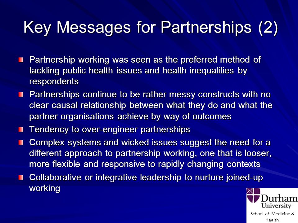 School of Medicine & Health Key Messages for Partnerships (2) Partnership working was seen as the preferred method of tackling public health issues and health inequalities by respondents Partnerships continue to be rather messy constructs with no clear causal relationship between what they do and what the partner organisations achieve by way of outcomes Tendency to over-engineer partnerships Complex systems and wicked issues suggest the need for a different approach to partnership working, one that is looser, more flexible and responsive to rapidly changing contexts Collaborative or integrative leadership to nurture joined-up working