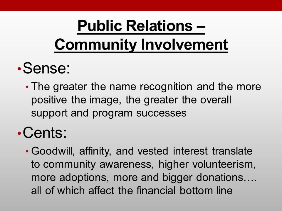 Public Relations – Community Involvement Sense: The greater the name recognition and the more positive the image, the greater the overall support and program successes Cents: Goodwill, affinity, and vested interest translate to community awareness, higher volunteerism, more adoptions, more and bigger donations….