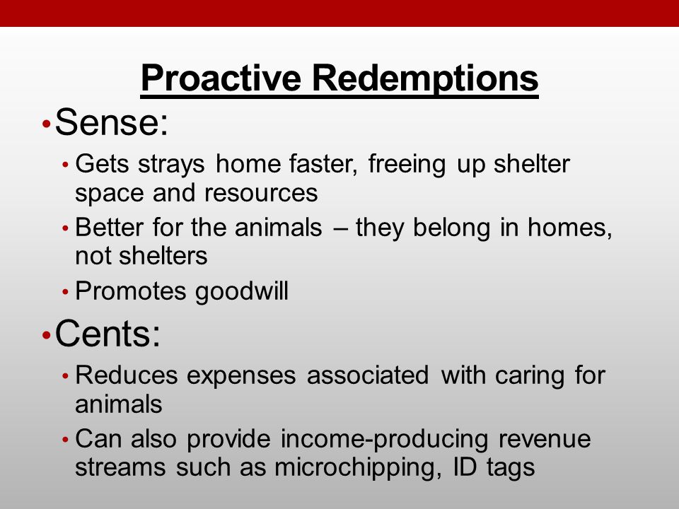 Proactive Redemptions Sense: Gets strays home faster, freeing up shelter space and resources Better for the animals – they belong in homes, not shelters Promotes goodwill Cents: Reduces expenses associated with caring for animals Can also provide income-producing revenue streams such as microchipping, ID tags