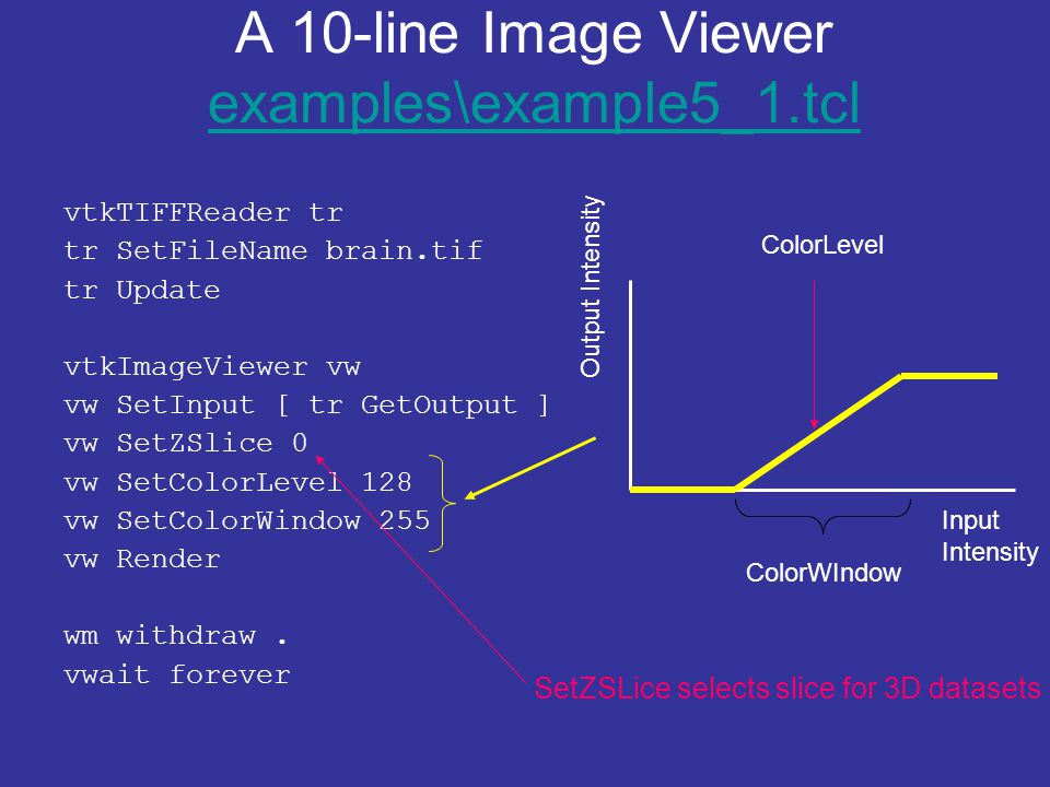 A 10-line Image Viewer examples\example5_1.tcl examples\example5_1.tcl vtkTIFFReader tr tr SetFileName brain.tif tr Update vtkImageViewer vw vw SetInput [ tr GetOutput ] vw SetZSlice 0 vw SetColorLevel 128 vw SetColorWindow 255 vw Render wm withdraw.