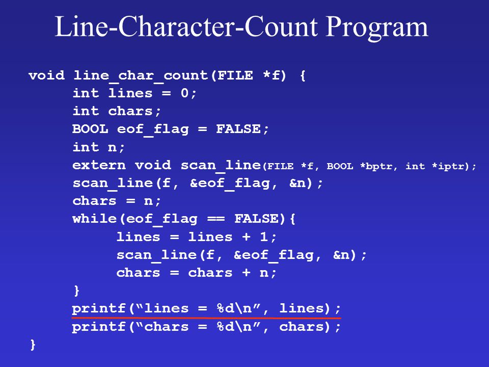 Line-Character-Count Program void line_char_count(FILE *f) { int lines = 0; int chars; BOOL eof_flag = FALSE; int n; extern void scan_line (FILE *f, BOOL *bptr, int *iptr); scan_line(f, &eof_flag, &n); chars = n; while(eof_flag == FALSE){ lines = lines + 1; scan_line(f, &eof_flag, &n); chars = chars + n; } printf( lines = %d\n , lines); printf( chars = %d\n , chars); }