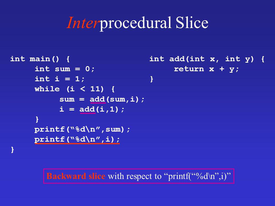 Interprocedural Slice int main() { int sum = 0; int i = 1; while (i < 11) { sum = add(sum,i); i = add(i,1); } printf( %d\n ,sum); printf( %d\n ,i); } int add(int x, int y) { return x + y; } Backward slice with respect to printf( %d\n ,i)
