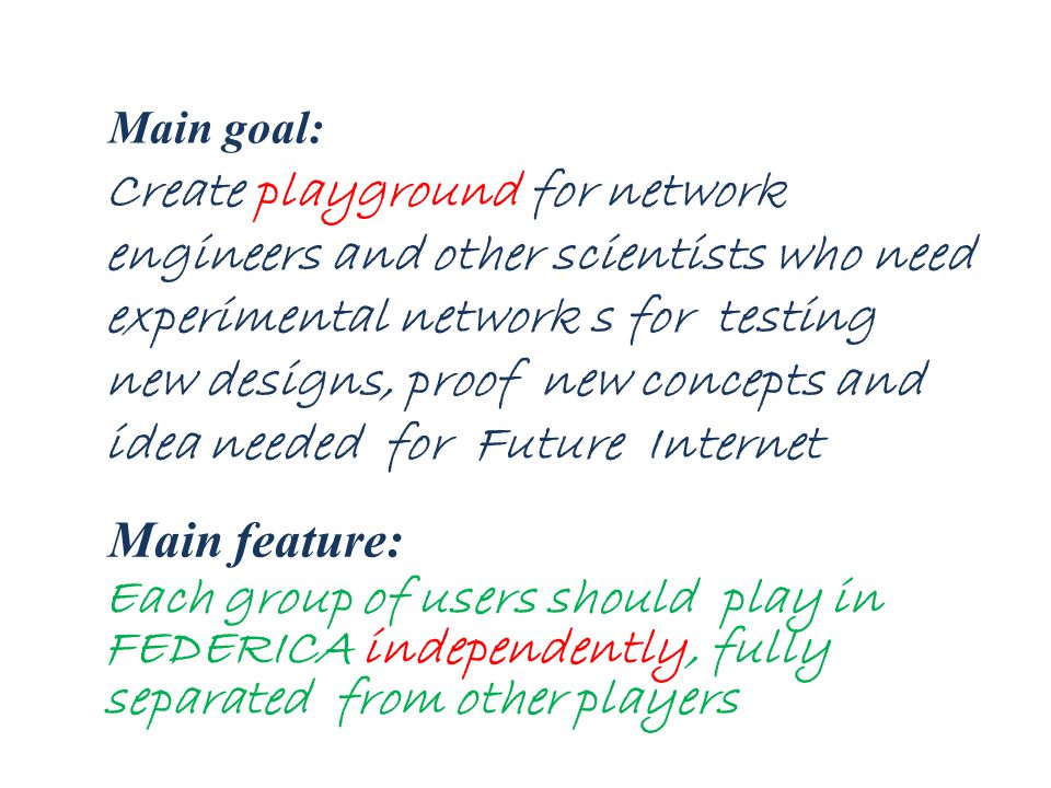 Create playground for network engineers and other scientists who need experimental network s for testing new designs, proof new concepts and idea needed for Future Internet Main feature: Main goal: Each group of users should play in FEDERICA independently, fully separated from other players