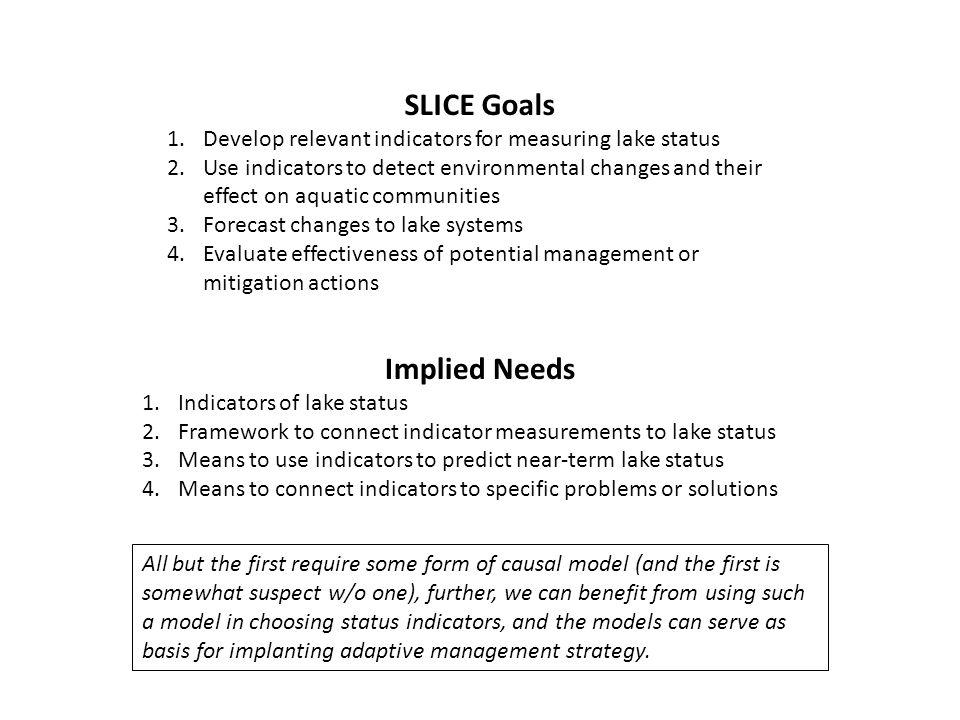 SLICE Goals 1.Develop relevant indicators for measuring lake status 2.Use indicators to detect environmental changes and their effect on aquatic communities 3.Forecast changes to lake systems 4.Evaluate effectiveness of potential management or mitigation actions Implied Needs 1.Indicators of lake status 2.Framework to connect indicator measurements to lake status 3.Means to use indicators to predict near-term lake status 4.Means to connect indicators to specific problems or solutions All but the first require some form of causal model (and the first is somewhat suspect w/o one), further, we can benefit from using such a model in choosing status indicators, and the models can serve as basis for implanting adaptive management strategy.