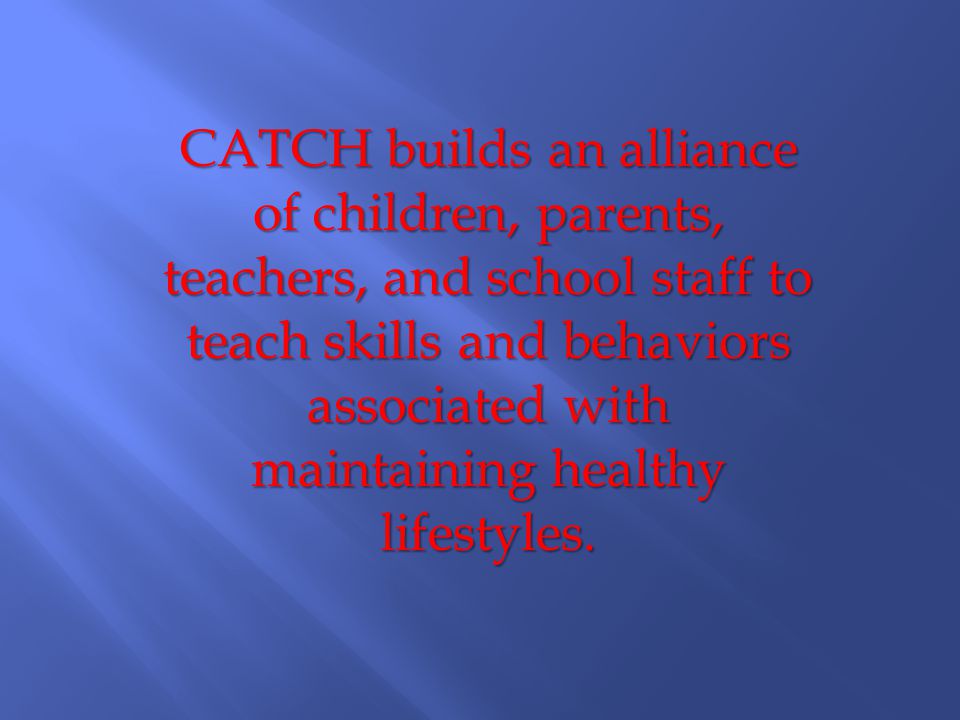 CATCH builds an alliance of children, parents, teachers, and school staff to teach skills and behaviors associated with maintaining healthy lifestyles.
