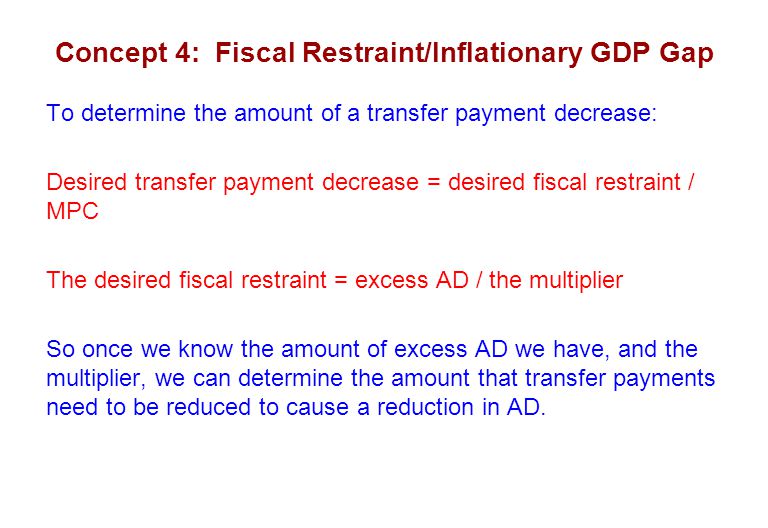 Concept 4: Fiscal Restraint/Inflationary GDP Gap To determine the amount of a transfer payment decrease: Desired transfer payment decrease = desired fiscal restraint / MPC The desired fiscal restraint = excess AD / the multiplier So once we know the amount of excess AD we have, and the multiplier, we can determine the amount that transfer payments need to be reduced to cause a reduction in AD.