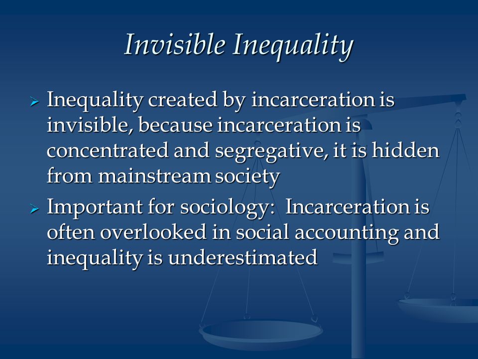 Invisible Inequality  Inequality created by incarceration is invisible, because incarceration is concentrated and segregative, it is hidden from mainstream society  Important for sociology: Incarceration is often overlooked in social accounting and inequality is underestimated
