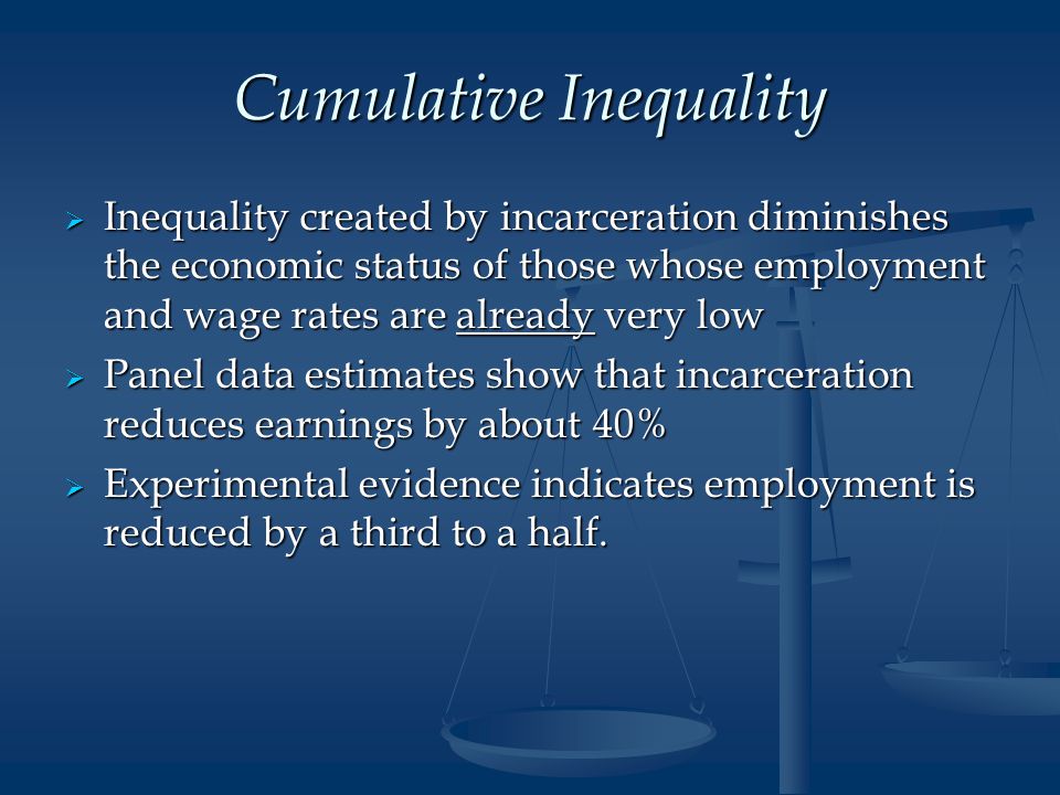 Cumulative Inequality  Inequality created by incarceration diminishes the economic status of those whose employment and wage rates are already very low  Panel data estimates show that incarceration reduces earnings by about 40%  Experimental evidence indicates employment is reduced by a third to a half.