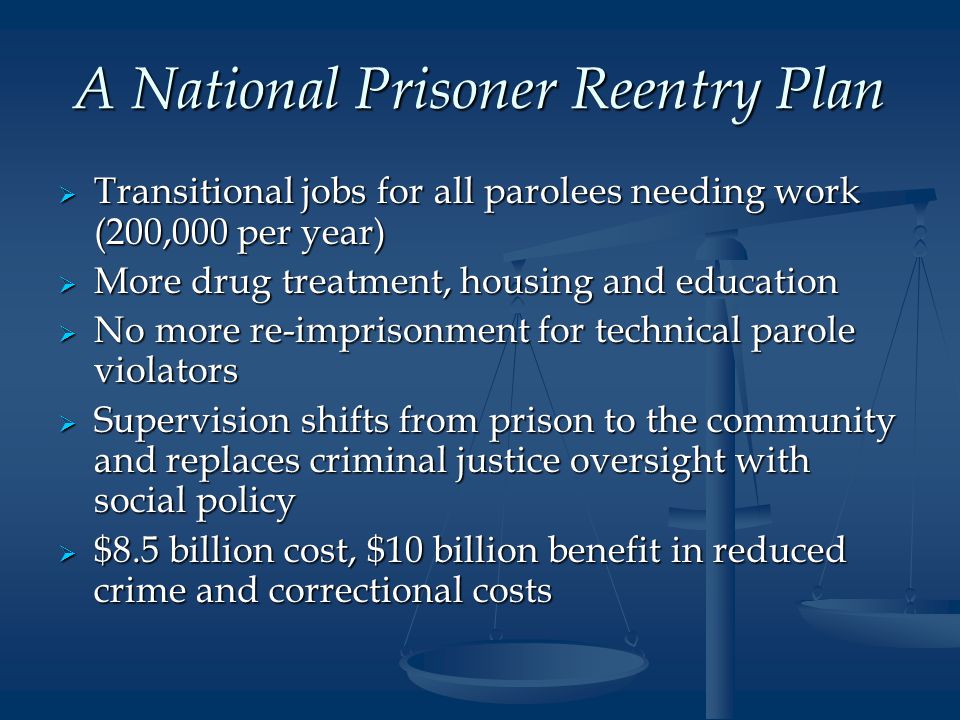 A National Prisoner Reentry Plan  Transitional jobs for all parolees needing work (200,000 per year)  More drug treatment, housing and education  No more re-imprisonment for technical parole violators  Supervision shifts from prison to the community and replaces criminal justice oversight with social policy  $8.5 billion cost, $10 billion benefit in reduced crime and correctional costs