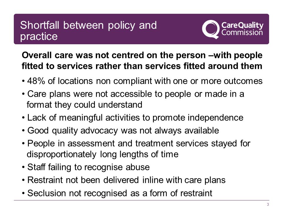 3 Shortfall between policy and practice Overall care was not centred on the person –with people fitted to services rather than services fitted around them 48% of locations non compliant with one or more outcomes Care plans were not accessible to people or made in a format they could understand Lack of meaningful activities to promote independence Good quality advocacy was not always available People in assessment and treatment services stayed for disproportionately long lengths of time Staff failing to recognise abuse Restraint not been delivered inline with care plans Seclusion not recognised as a form of restraint