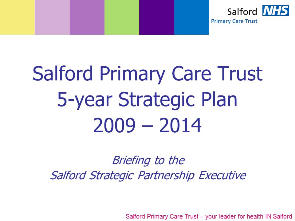 Salford Primary Care Trust – your leader for health IN Salford Salford Primary Care Trust 5-year Strategic Plan 2009 – 2014 Briefing to the Salford Strategic Partnership Executive