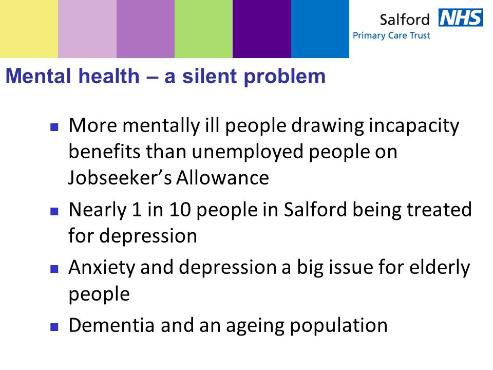 Mental health – a silent problem More mentally ill people drawing incapacity benefits than unemployed people on Jobseeker’s Allowance Nearly 1 in 10 people in Salford being treated for depression Anxiety and depression a big issue for elderly people Dementia and an ageing population