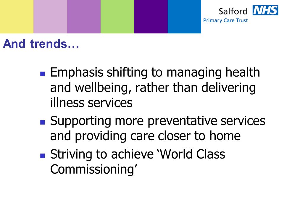 And trends… Emphasis shifting to managing health and wellbeing, rather than delivering illness services Supporting more preventative services and providing care closer to home Striving to achieve ‘World Class Commissioning’