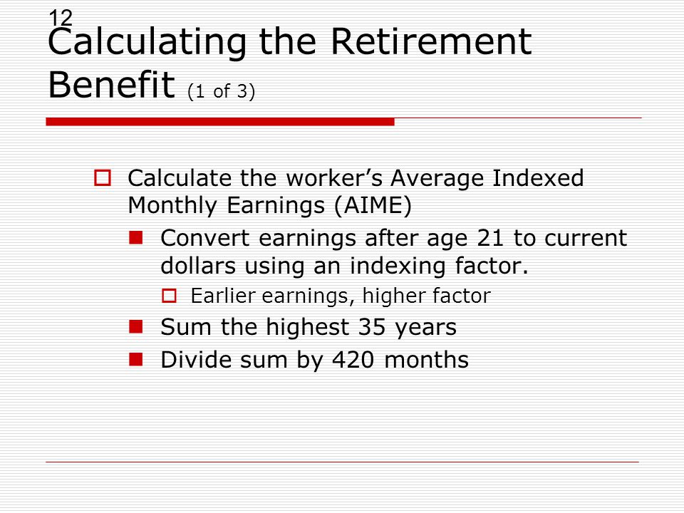 12 Calculating the Retirement Benefit (1 of 3)  Calculate the worker’s Average Indexed Monthly Earnings (AIME) Convert earnings after age 21 to current dollars using an indexing factor.