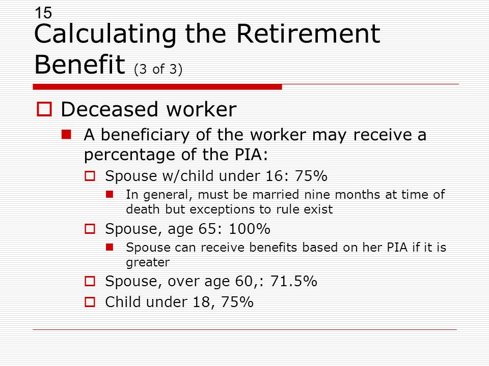 15 Calculating the Retirement Benefit (3 of 3)  Deceased worker A beneficiary of the worker may receive a percentage of the PIA:  Spouse w/child under 16: 75% In general, must be married nine months at time of death but exceptions to rule exist  Spouse, age 65: 100% Spouse can receive benefits based on her PIA if it is greater  Spouse, over age 60,: 71.5%  Child under 18, 75%