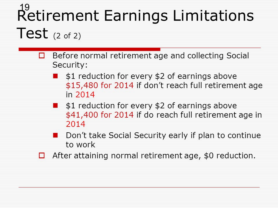19 Retirement Earnings Limitations Test (2 of 2)  Before normal retirement age and collecting Social Security: $1 reduction for every $2 of earnings above $15,480 for 2014 if don’t reach full retirement age in 2014 $1 reduction for every $2 of earnings above $41,400 for 2014 if do reach full retirement age in 2014 Don’t take Social Security early if plan to continue to work  After attaining normal retirement age, $0 reduction.