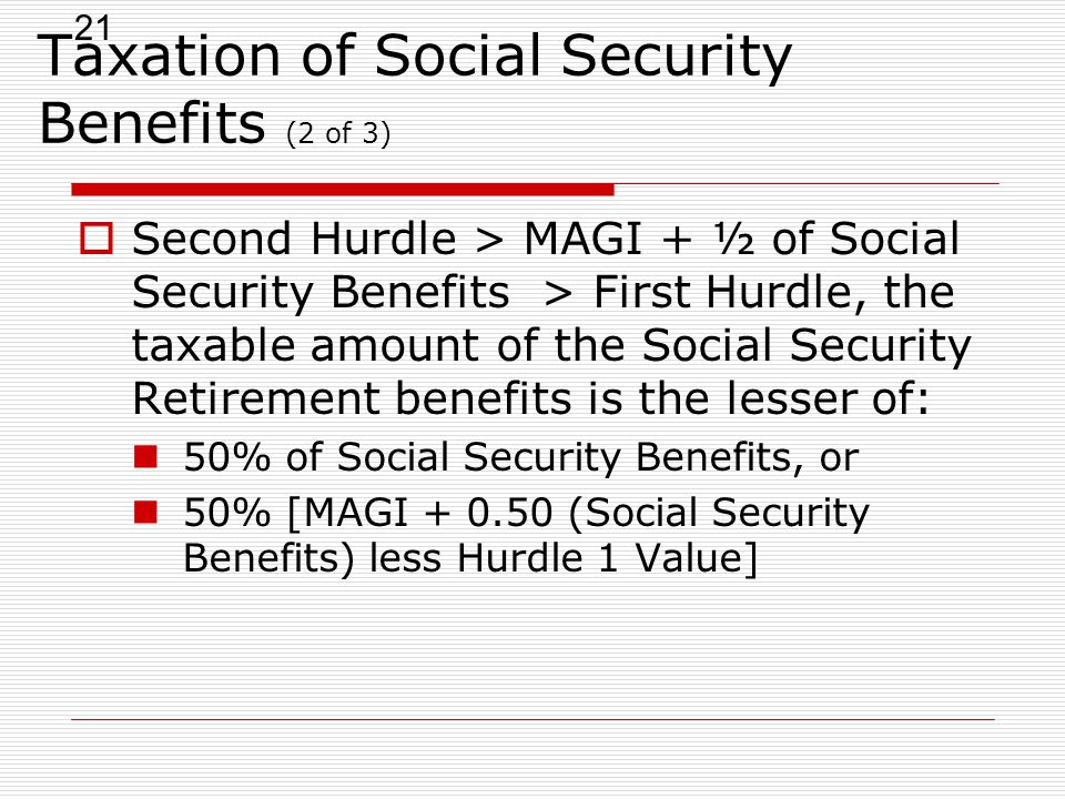 21 Taxation of Social Security Benefits (2 of 3)  Second Hurdle > MAGI + ½ of Social Security Benefits > First Hurdle, the taxable amount of the Social Security Retirement benefits is the lesser of: 50% of Social Security Benefits, or 50% [MAGI (Social Security Benefits) less Hurdle 1 Value]