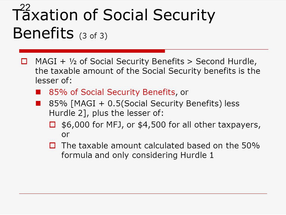 22 Taxation of Social Security Benefits (3 of 3)  MAGI + ½ of Social Security Benefits > Second Hurdle, the taxable amount of the Social Security benefits is the lesser of: 85% of Social Security Benefits, or 85% [MAGI + 0.5(Social Security Benefits) less Hurdle 2], plus the lesser of:  $6,000 for MFJ, or $4,500 for all other taxpayers, or  The taxable amount calculated based on the 50% formula and only considering Hurdle 1